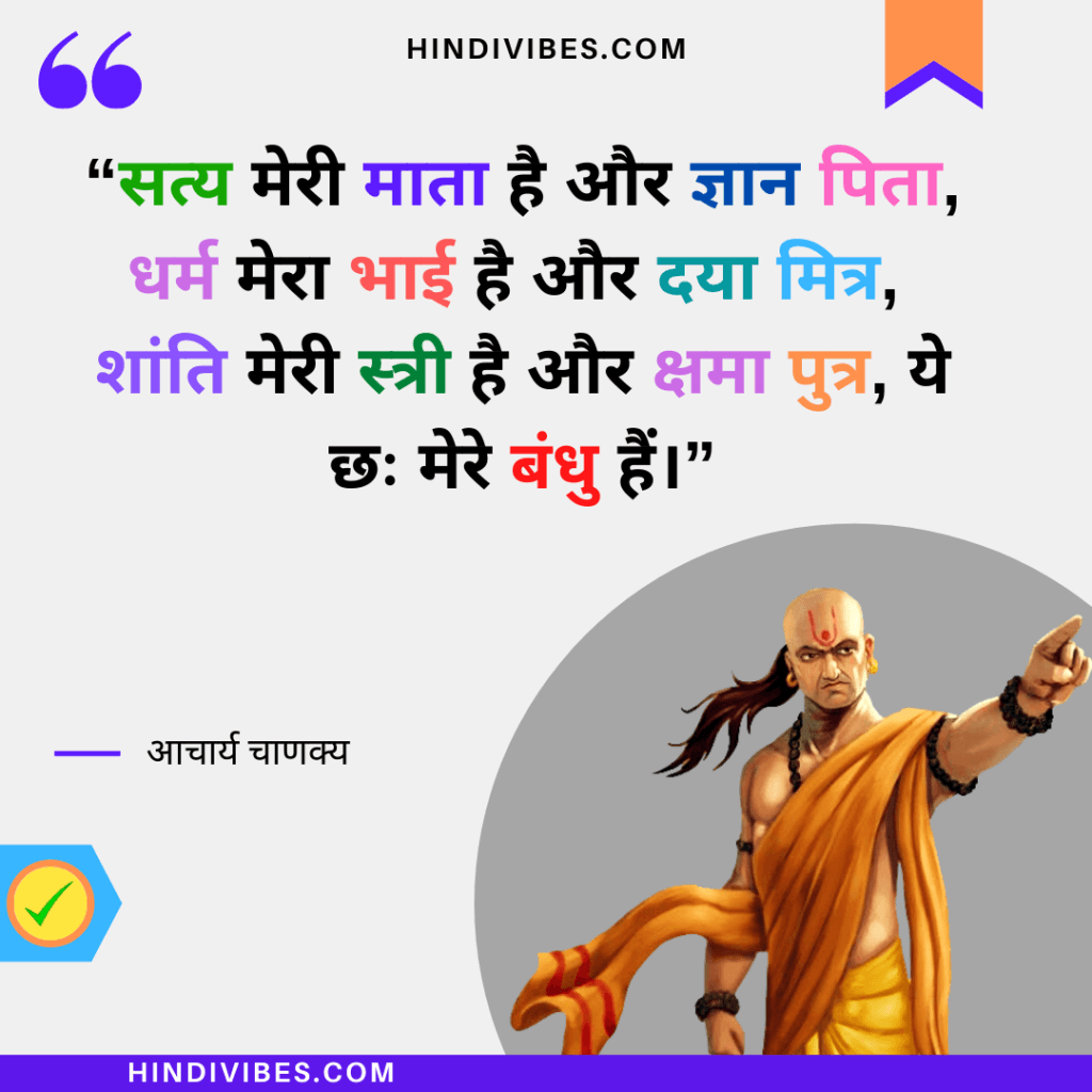 “सत्य मेरी माता है और ज्ञान पिता, धर्म मेरा भाई है और दया मित्र, 
शांति मेरी स्त्री है और क्षमा पुत्र, ये छः मेरे बंधु हैं।” -Chanakya Niti quote in Hindi