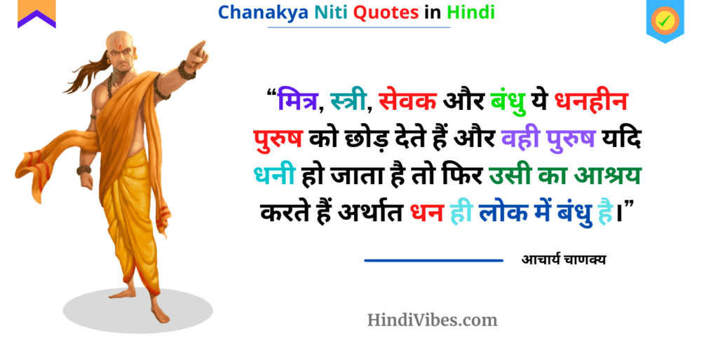 "मित्र, स्त्री, सेवक और बंधुओं ये धनहीन पुरुष को छोड़ देते हैं और वही पुरुष यदि धनी हो जाता है तो फिर उसी का आश्रय करते हैं अर्थात धन ही लोक में बंधु है।" - Quote from Chanakya Niti in Hindi Chapter 15th