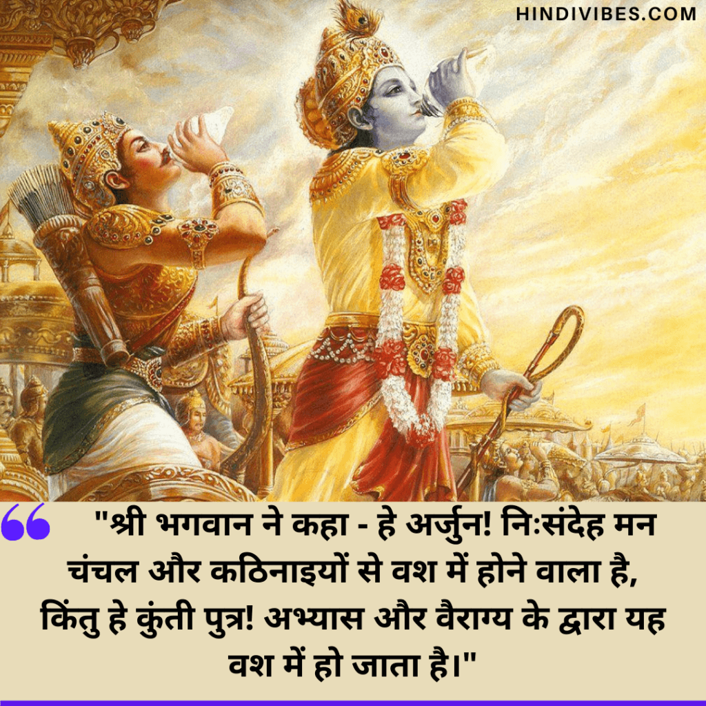   Bhagavad Gita Quotes in Hindi   - श्री भगवान ने कहा - हे अर्जुन! निःसंदेह मन चंचल और कठिनाइयों से वश में होने वाला है, किंतु हे कुंती पुत्र! अभ्यास और वैराग्य के द्वारा यह वश में हो जाता है।