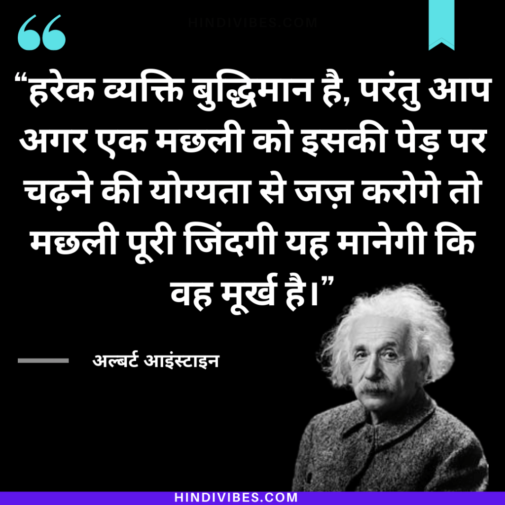 Quote #6. हरेक व्यक्ति बुद्धिमान है, परंतु आप अगर एक मछली को इसकी पेड़ पर चढ़ने की योग्यता से जज़ करोगे तो मछली पूरी जिंदगी यह मानेगी कि वह मूर्ख है। - Albert Einstein's Quote in Hindi